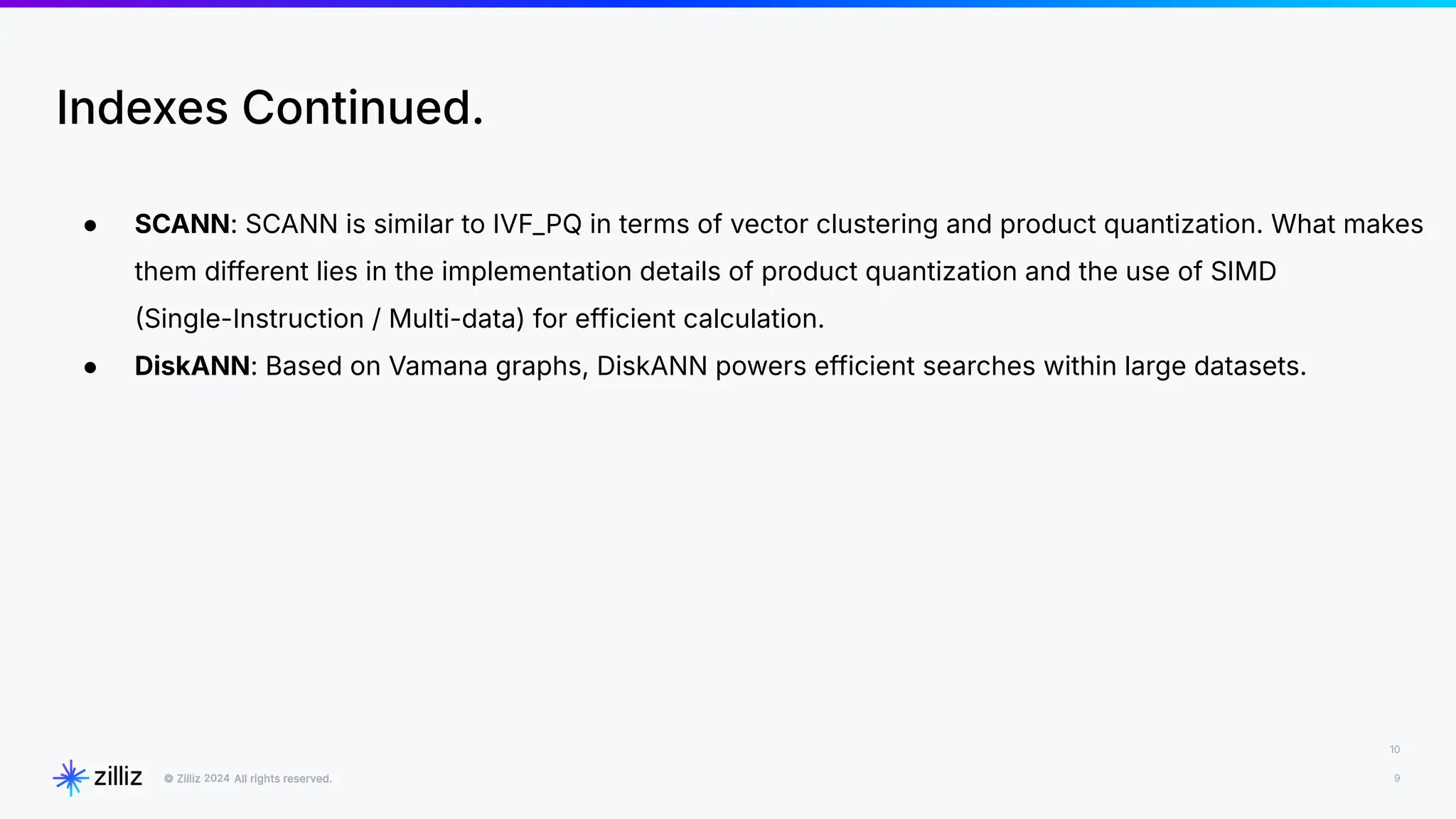 10
9
2024
Indexes Continued.
● SCANN: SCANN is similar to IVF_PQ in terms of vector clustering and product quantization. What makes
them different lies in the implementation details of product quantization and the use of SIMD
Single-Instruction / Multi-data) for efficient calculation.
● DiskANN: Based on Vamana graphs, DiskANN powers efficient searches within large datasets.
 