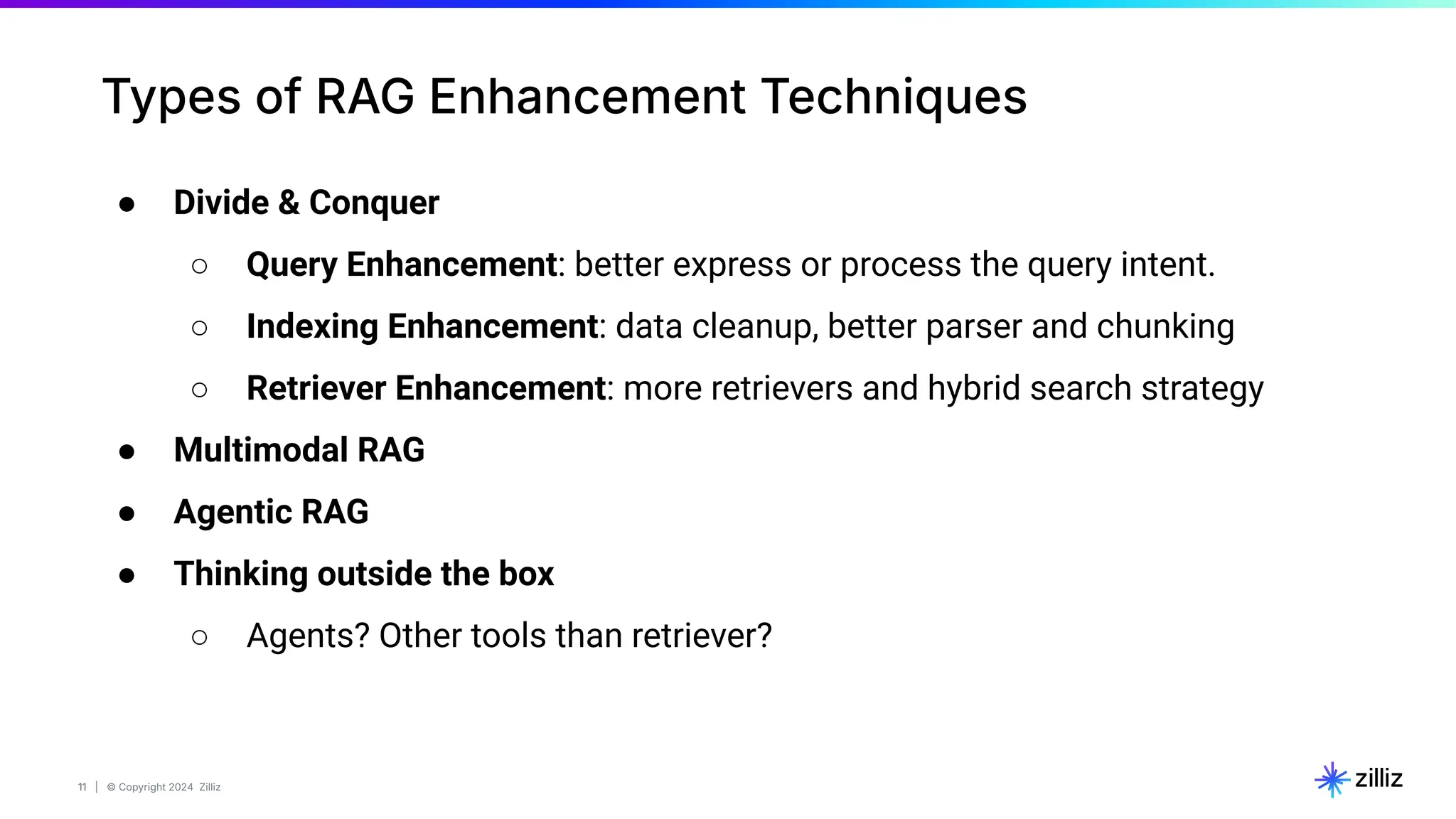11 | © Copyright 2024 Zilliz
11
Types of RAG Enhancement Techniques
● Divide & Conquer
○ Query Enhancement: better express or process the query intent.
○ Indexing Enhancement: data cleanup, better parser and chunking
○ Retriever Enhancement: more retrievers and hybrid search strategy
● Multimodal RAG
● Agentic RAG
● Thinking outside the box
○ Agents? Other tools than retriever?
 