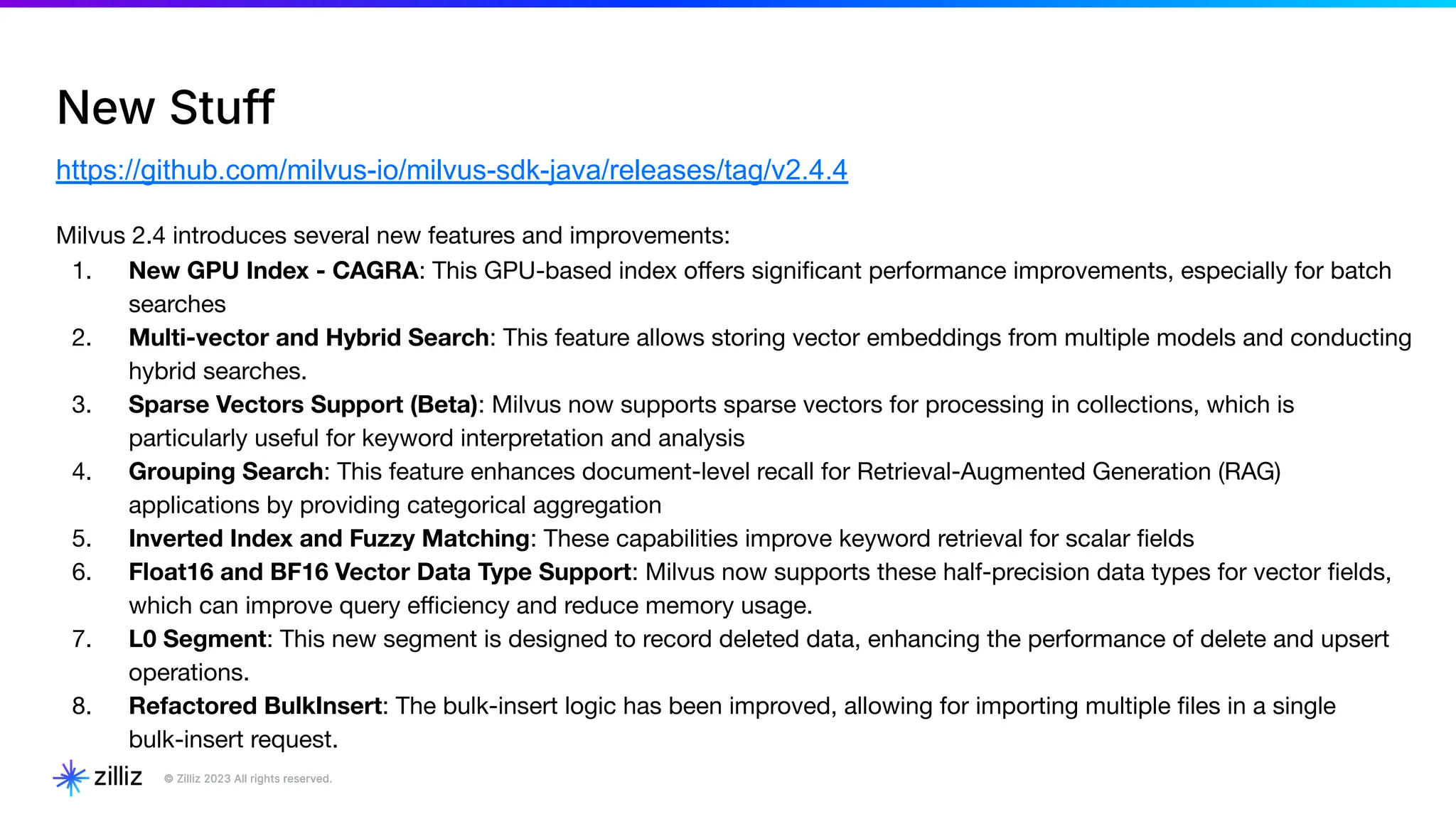 New Stuff
https://github.com/milvus-io/milvus-sdk-java/releases/tag/v2.4.4
Milvus 2.4 introduces several new features and improvements:
1. New GPU Index - CAGRA: This GPU-based index oﬀers signiﬁcant performance improvements, especially for batch
searches
2. Multi-vector and Hybrid Search: This feature allows storing vector embeddings from multiple models and conducting
hybrid searches.
3. Sparse Vectors Support (Beta): Milvus now supports sparse vectors for processing in collections, which is
particularly useful for keyword interpretation and analysis
4. Grouping Search: This feature enhances document-level recall for Retrieval-Augmented Generation (RAG)
applications by providing categorical aggregation
5. Inverted Index and Fuzzy Matching: These capabilities improve keyword retrieval for scalar ﬁelds
6. Float16 and BF16 Vector Data Type Support: Milvus now supports these half-precision data types for vector ﬁelds,
which can improve query eﬃciency and reduce memory usage.
7. L0 Segment: This new segment is designed to record deleted data, enhancing the performance of delete and upsert
operations.
8. Refactored BulkInsert: The bulk-insert logic has been improved, allowing for importing multiple ﬁles in a single
bulk-insert request.
 