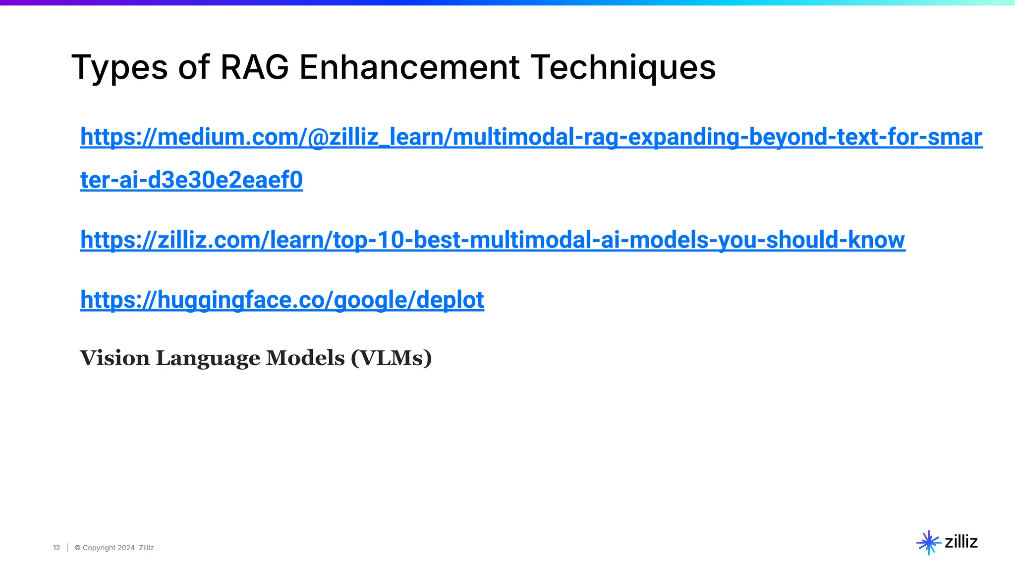 12 | © Copyright 2024 Zilliz
12
Types of RAG Enhancement Techniques
https://medium.com/@zilliz_learn/multimodal-rag-expanding-beyond-text-for-smar
ter-ai-d3e30e2eaef0
https://zilliz.com/learn/top-10-best-multimodal-ai-models-you-should-know
https://huggingface.co/google/deplot
Vision Language Models (VLMs)
 