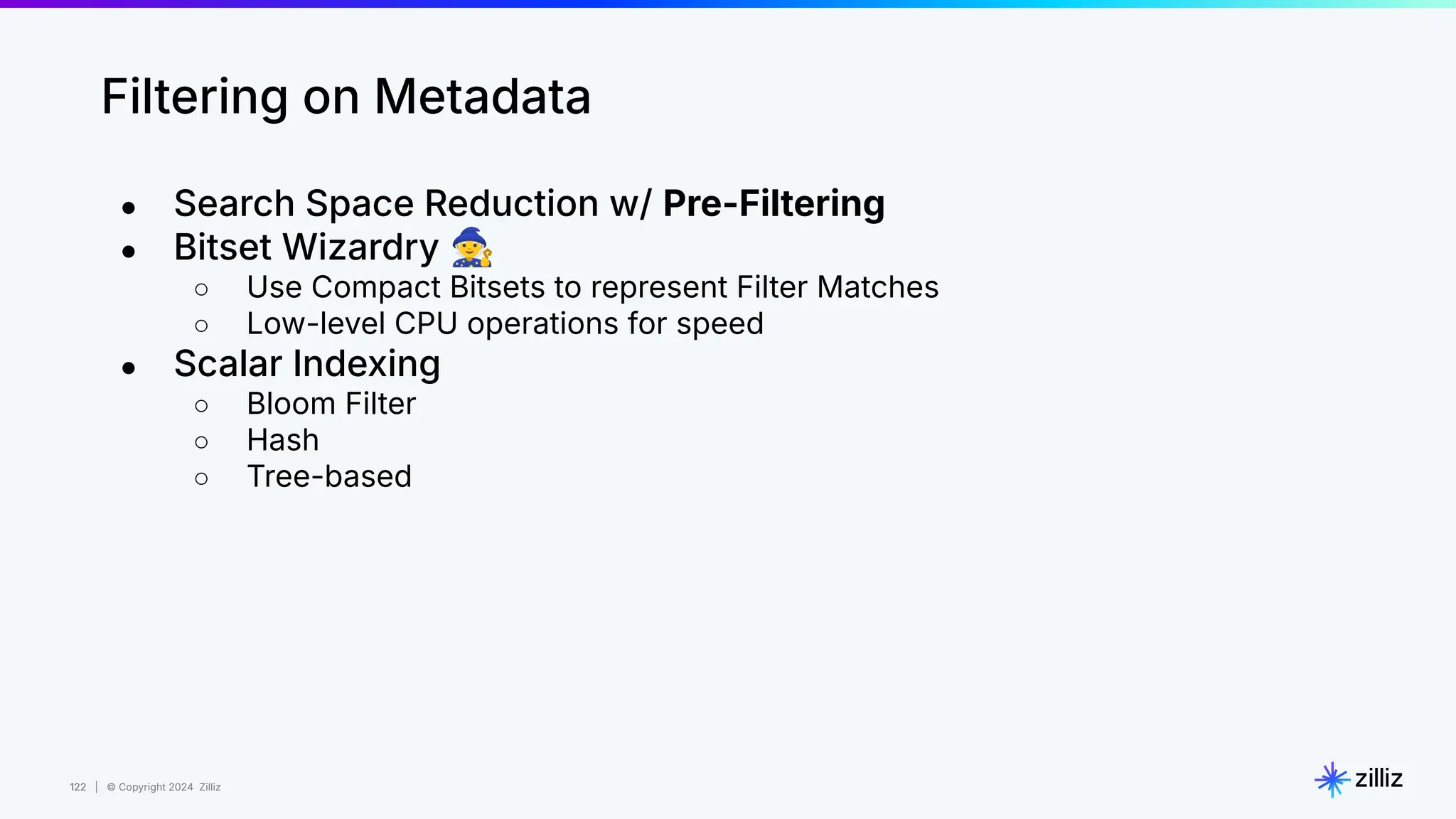 122 | © Copyright 2024 Zilliz
122
Filtering on Metadata
● Search Space Reduction w/ Pre-Filtering
● Bitset Wizardry 🧙
○ Use Compact Bitsets to represent Filter Matches
○ Low-level CPU operations for speed
● Scalar Indexing
○ Bloom Filter
○ Hash
○ Tree-based
 