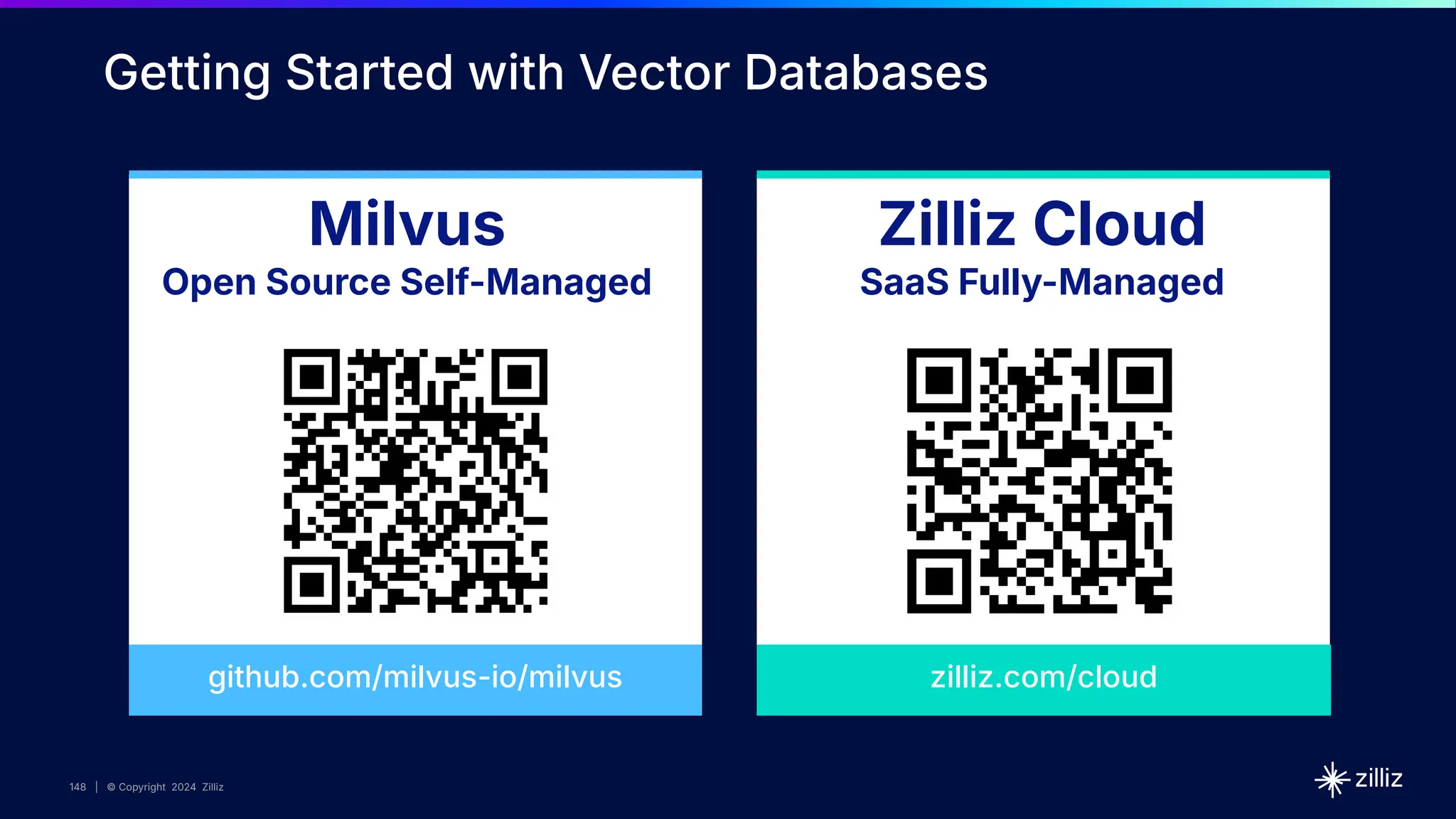 148 | © Copyright 2024 Zilliz
148
148 | © Copyright 10/22/23 Zilliz
148 | © Copyright 2024 Zilliz
Milvus
Open Source Self-Managed
Zilliz Cloud
SaaS Fully-Managed
github.com/milvus-io/milvus
Getting Started with Vector Databases
zilliz.com/cloud
 