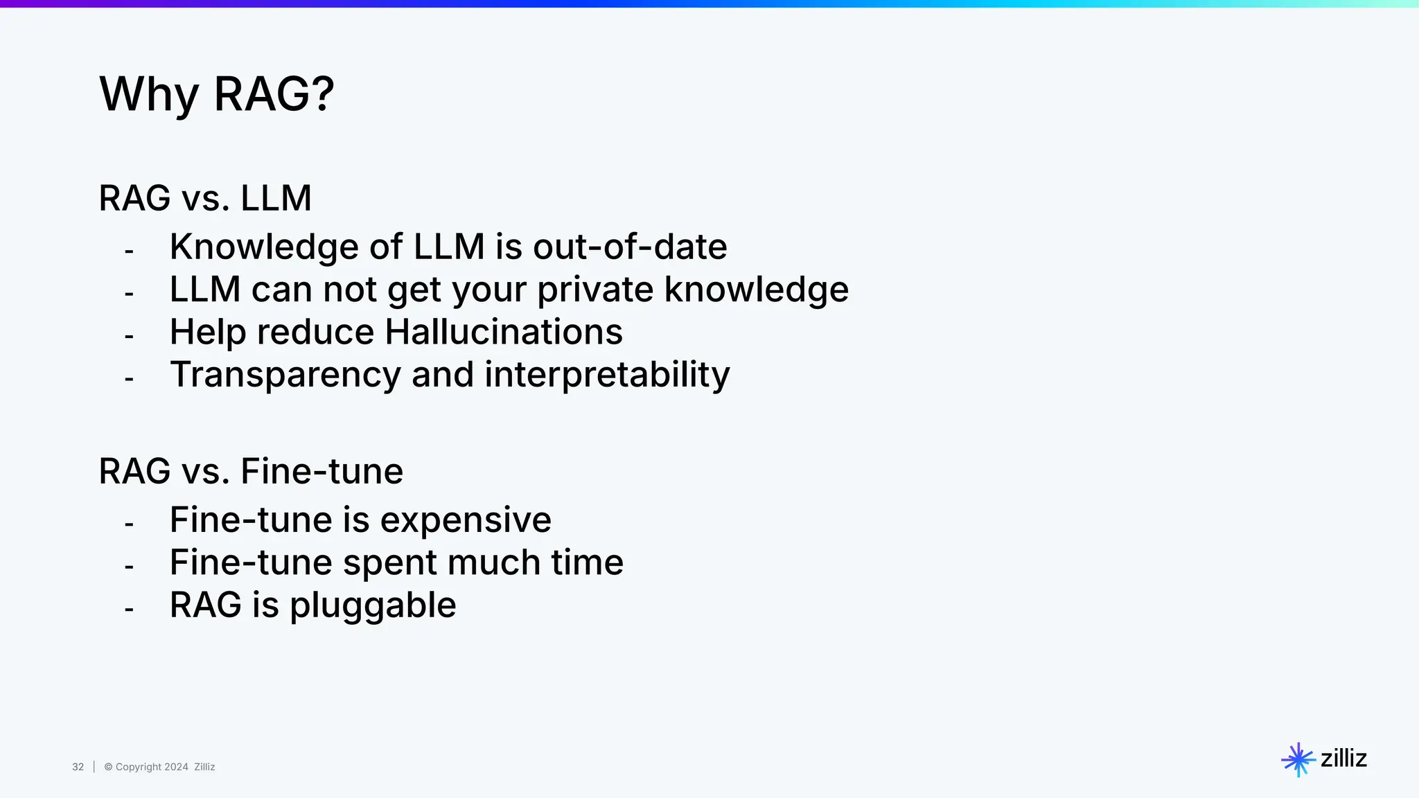 32 | © Copyright 2024 Zilliz
32
Why RAG?
RAG vs. LLM
- Knowledge of LLM is out-of-date
- LLM can not get your private knowledge
- Help reduce Hallucinations
- Transparency and interpretability
RAG vs. Fine-tune
- Fine-tune is expensive
- Fine-tune spent much time
- RAG is pluggable
 