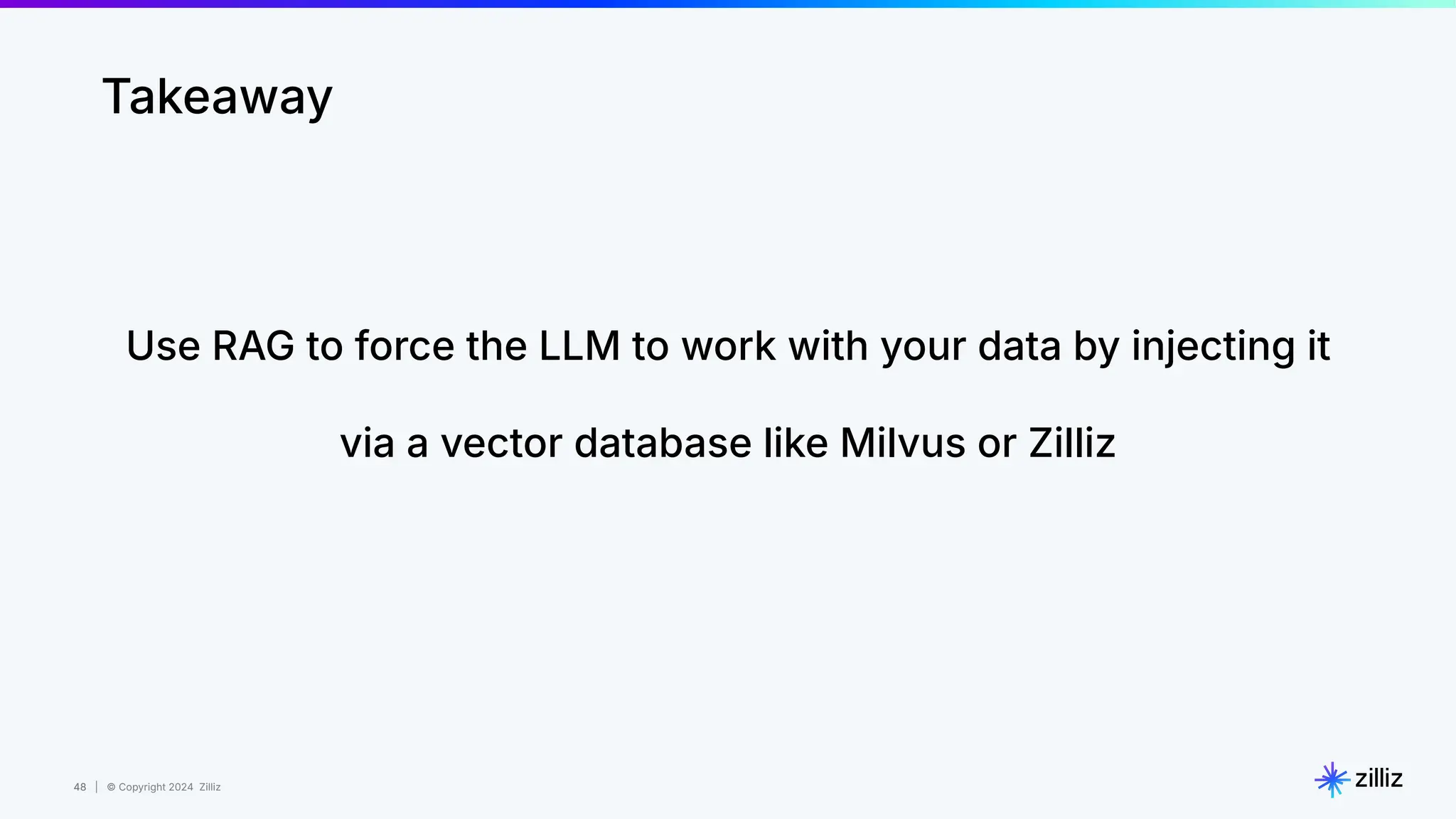 48 | © Copyright 2024 Zilliz
48
Takeaway
Use RAG to force the LLM to work with your data by injecting it
via a vector database like Milvus or Zilliz
 