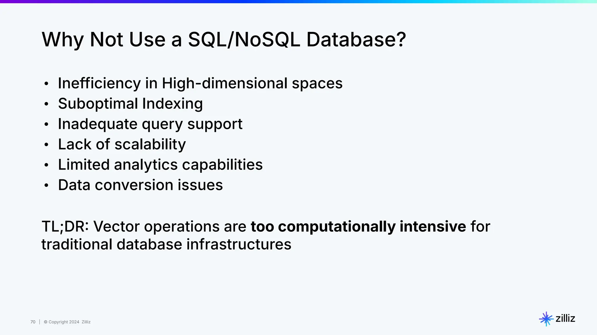 70 | © Copyright 2024 Zilliz
70
Why Not Use a SQL/NoSQL Database?
• Inefficiency in High-dimensional spaces
• Suboptimal Indexing
• Inadequate query support
• Lack of scalability
• Limited analytics capabilities
• Data conversion issues
TL;DR Vector operations are too computationally intensive for
traditional database infrastructures
 