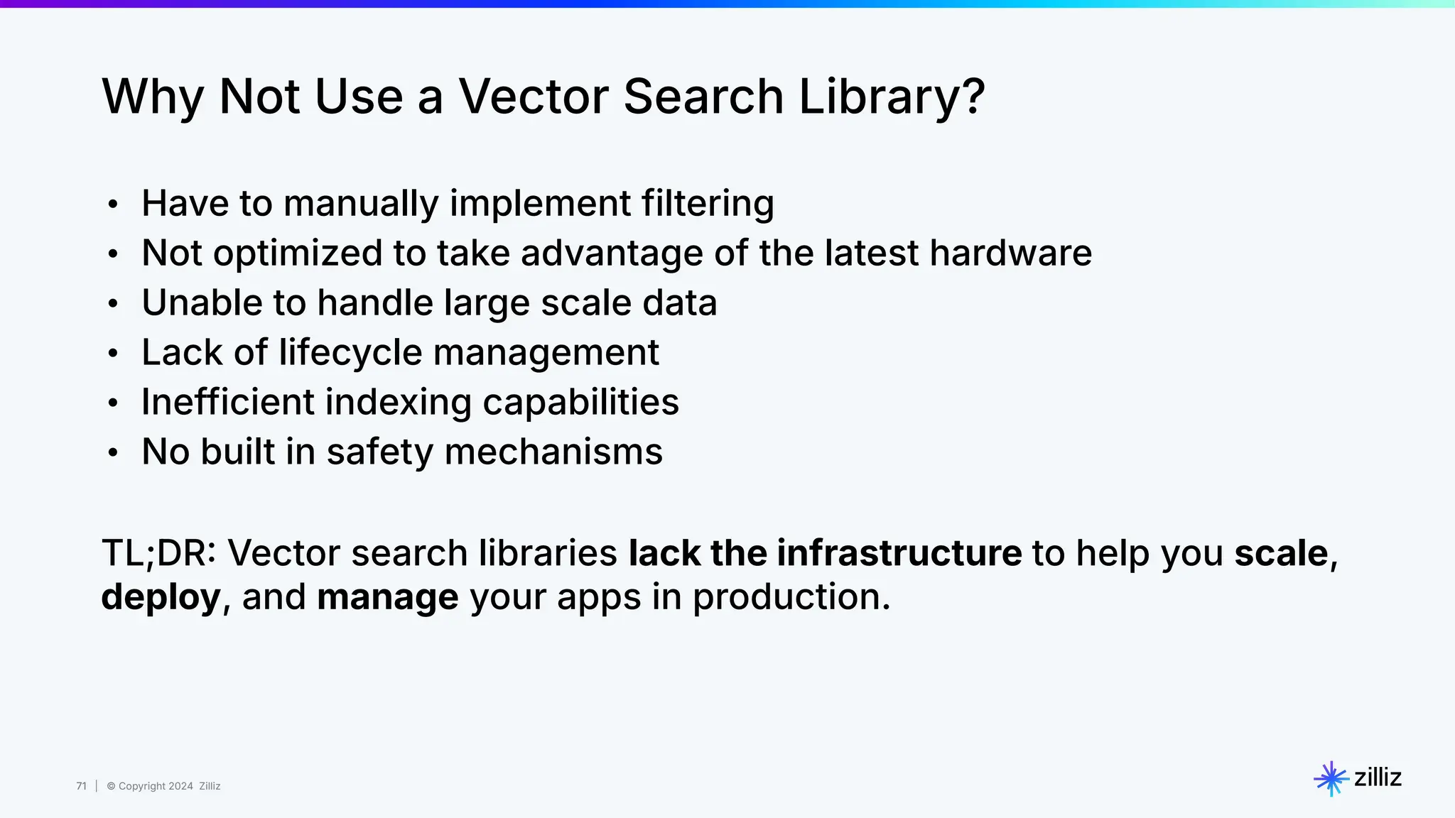 71 | © Copyright 2024 Zilliz
71
Why Not Use a Vector Search Library?
• Have to manually implement filtering
• Not optimized to take advantage of the latest hardware
• Unable to handle large scale data
• Lack of lifecycle management
• Inefficient indexing capabilities
• No built in safety mechanisms
TL;DR Vector search libraries lack the infrastructure to help you scale,
deploy, and manage your apps in production.
 