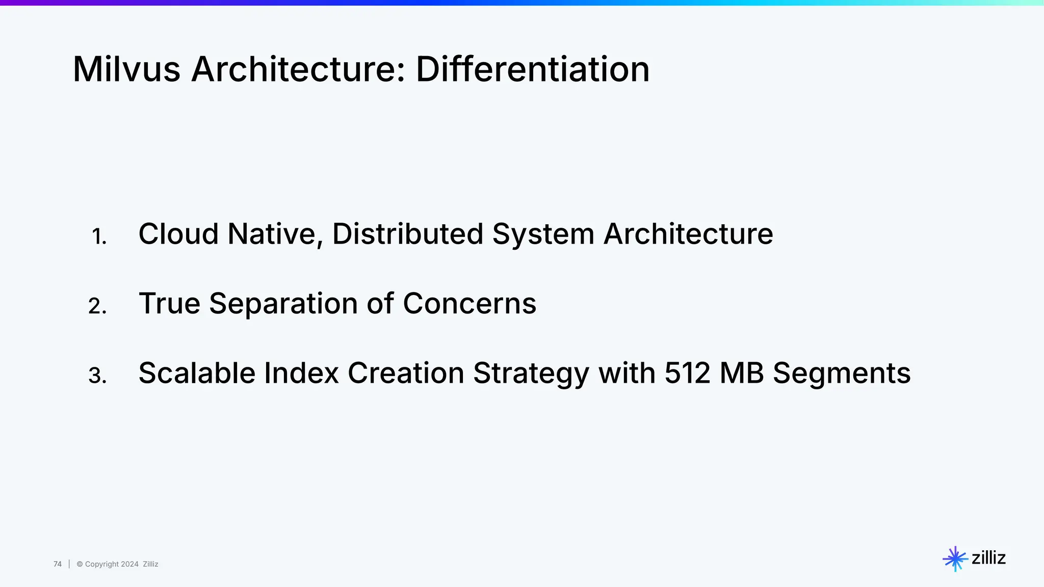 74 | © Copyright 2024 Zilliz
74
Milvus Architecture: Differentiation
1. Cloud Native, Distributed System Architecture
2. True Separation of Concerns
3. Scalable Index Creation Strategy with 512 MB Segments
 