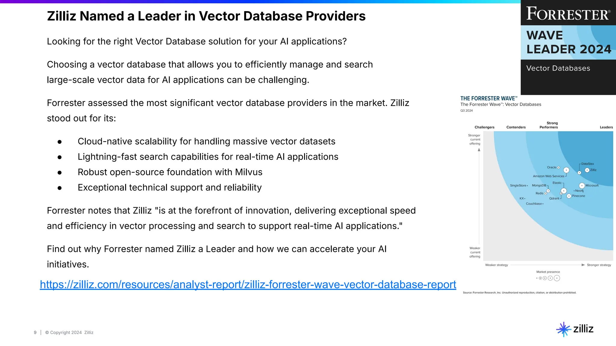 9 | © Copyright 2024 Zilliz
9
https://zilliz.com/resources/analyst-report/zilliz-forrester-wave-vector-database-report
Zilliz Named a Leader in Vector Database Providers
Looking for the right Vector Database solution for your AI applications?
Choosing a vector database that allows you to efficiently manage and search
large-scale vector data for AI applications can be challenging.
Forrester assessed the most significant vector database providers in the market. Zilliz
stood out for its:
● Cloud-native scalability for handling massive vector datasets
● Lightning-fast search capabilities for real-time AI applications
● Robust open-source foundation with Milvus
● Exceptional technical support and reliability
Forrester notes that Zilliz "is at the forefront of innovation, delivering exceptional speed
and efficiency in vector processing and search to support real-time AI applications."
Find out why Forrester named Zilliz a Leader and how we can accelerate your AI
initiatives.
 