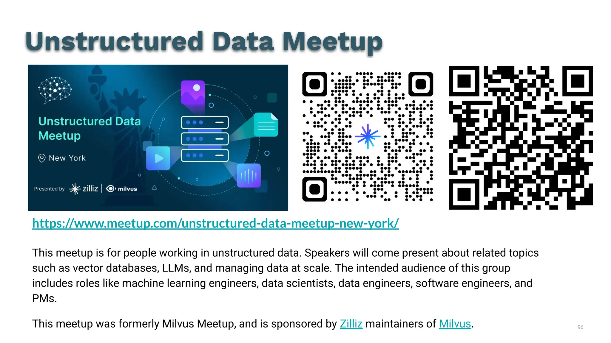 96
Unstructured Data Meetup
https://www.meetup.com/unstructured-data-meetup-new-york/
This meetup is for people working in unstructured data. Speakers will come present about related topics
such as vector databases, LLMs, and managing data at scale. The intended audience of this group
includes roles like machine learning engineers, data scientists, data engineers, software engineers, and
PMs.
This meetup was formerly Milvus Meetup, and is sponsored by Zilliz maintainers of Milvus.
 