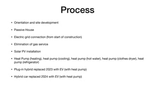 Process
• Orientation and site development
• Passive House
• Electric grid connection (from start of construction)
• Elimination of gas service
• Solar PV installation
• Heat Pump (heating), heat pump (cooling), heat pump (hot water), heat pump (clothes dryer), heat
pump (refrigerator)
• Plug-in hybrid replaced 2023 with EV (with heat pump)
• Hybrid car replaced 2024 with EV (with heat pump)
 
