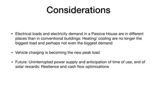 Considerations
• Electrical loads and electricity demand in a Passive House are in di
ff
erent
places than in conventional buildings: Heating/ cooling are no longer the
biggest load and perhaps not even the biggest demand
• Vehicle charging is becoming the new peak load
• Future: Uninterrupted power supply and anticipation of time of use, end of
solar rewards: Resilience and cash
fl
ow optimizations
 