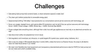 Challenges
• Calculating heat pumps that combine loads, or share extraction spaces is really hard
• The clean grid matters (subscribe to renewable energy plan)
• Seasonal load shifting “Hill-Valley” issue (production vs. consumption) cannot yet be overcome with technology, yet
• Snow, sun angles, daylight hours, grid uptime a
ff
ect PV production and not all of this can yet be overcome with technology:
Snow = 0kWh, Power outage = 0kWh, Winter day = 15kWh, Summer Day 85kWh
• Power outages take everything down, although that is also true with gas appliances as most rely on an electrical connection as
well
• Gas disconnect (utility not prepared but not an issue)
• Grid regulation and incentives can in
fl
uence, or upset targets (PV system size, system setup, batteries, etc.)
• Gas is way too cheap in Minneapolis (less than 3 cents/ kWh); unless the home is a Passive House, the swap to all-electric
does not make
fi
scal sense in our market
• We need more
fl
exibility (low load equipment) and transparency (standardized performance data for PHPP) for heat pumps but
we can make work what’s available today
 