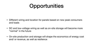 Opportunities
• Di
ff
erent wiring and location for panels based on new peak consumers
and loads
• DC and low-voltage wiring as well as on-site storage will become more
“normal” in the future
• On-site production and storage will shape the economics of energy cost
and/ or revenue, as well as resilience
 
