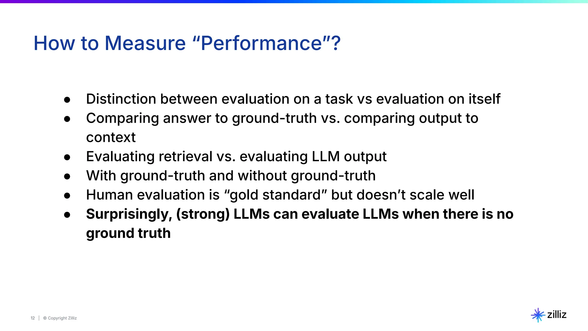 12 | © Copyright Zilliz
12
How to Measure “Performanceˮ?
● Distinction between evaluation on a task vs evaluation on itself
● Comparing answer to ground-truth vs. comparing output to
context
● Evaluating retrieval vs. evaluating LLM output
● With ground-truth and without ground-truth
● Human evaluation is “gold standardˮ but doesnʼt scale well
● Surprisingly, (strong) LLMs can evaluate LLMs when there is no
ground truth
 