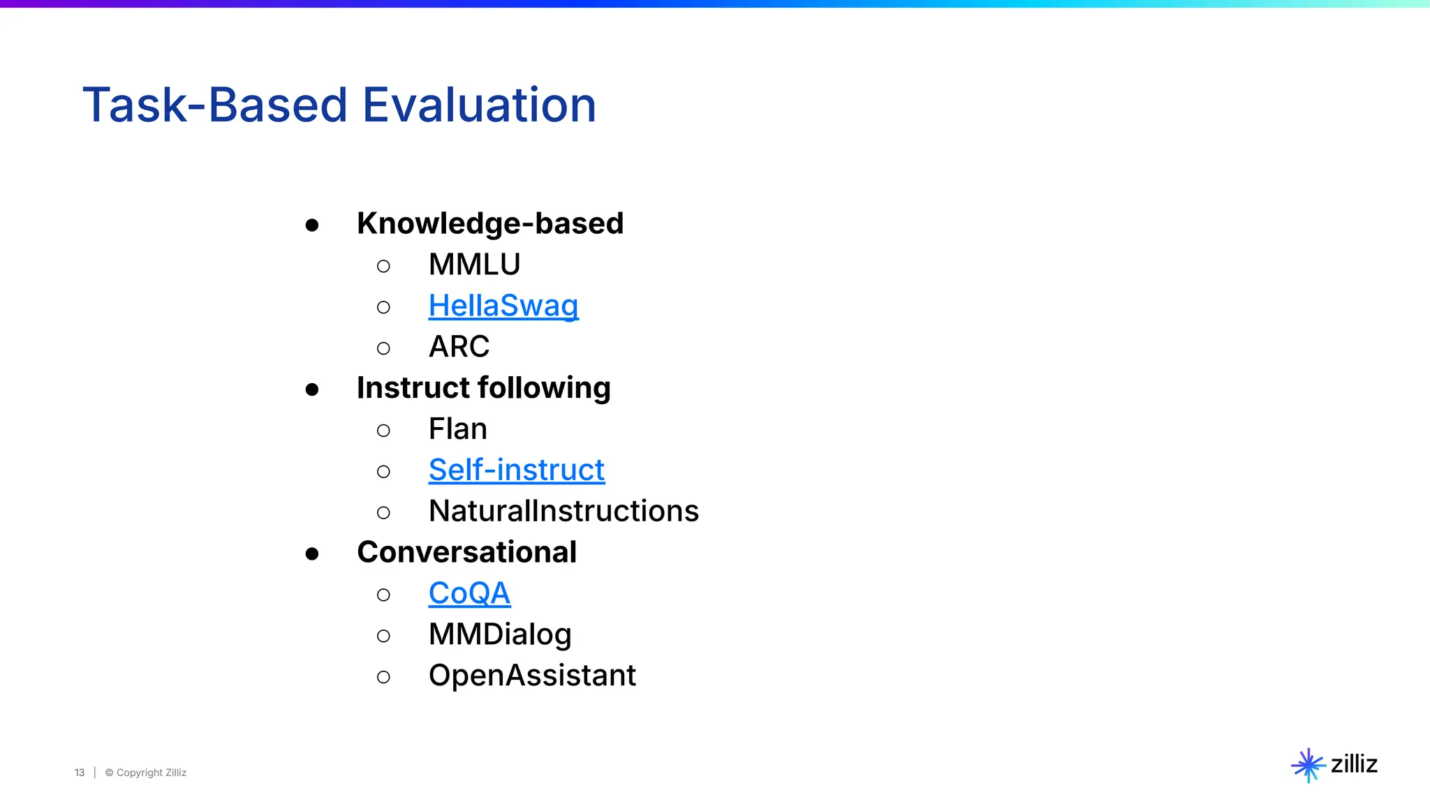 13 | © Copyright Zilliz
13
Task-Based Evaluation
● Knowledge-based
○ MMLU
○ HellaSwag
○ ARC
● Instruct following
○ Flan
○ Self-instruct
○ NaturalInstructions
● Conversational
○ CoQA
○ MMDialog
○ OpenAssistant
 