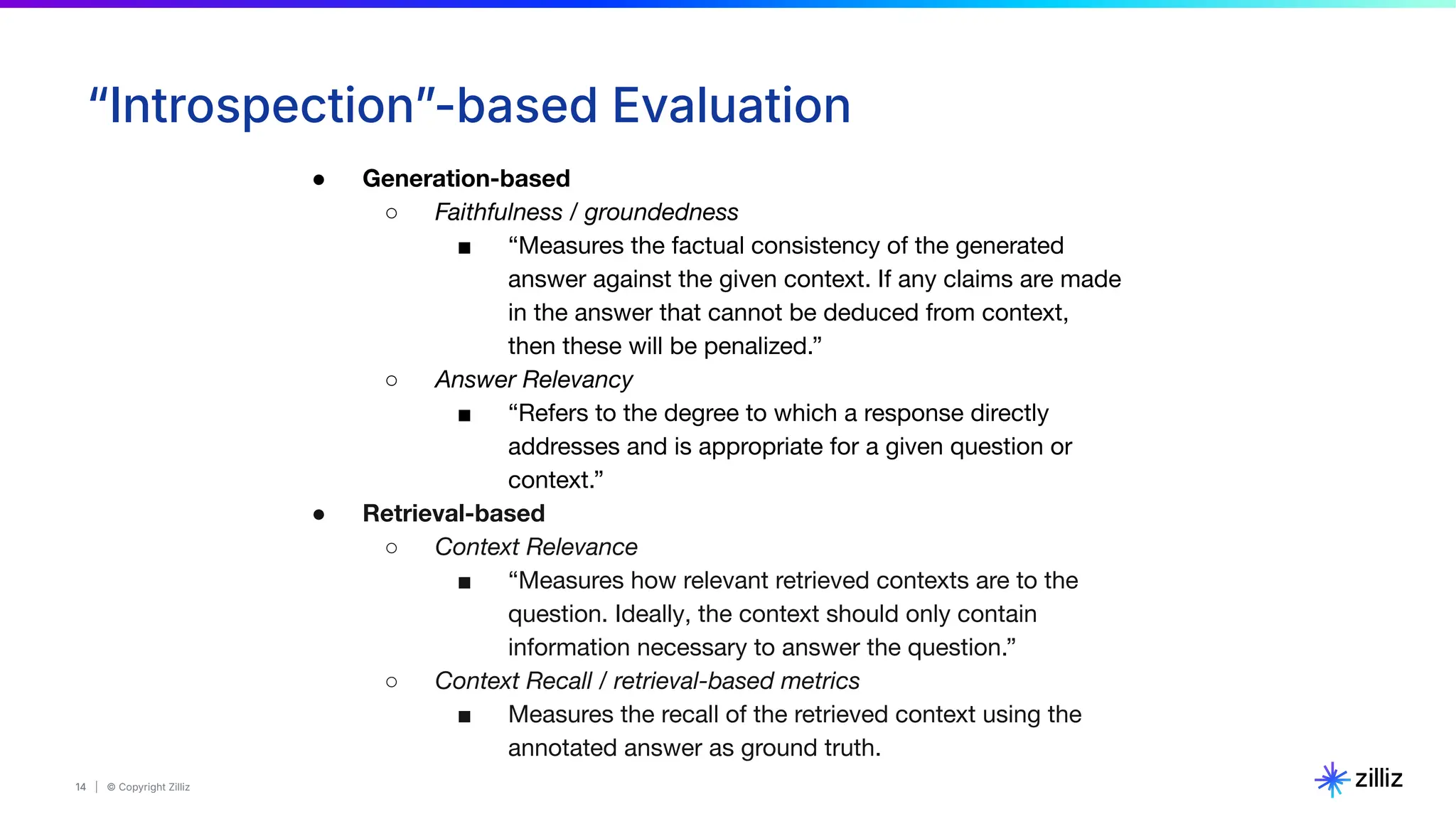 14 | © Copyright Zilliz
14
“Introspectionˮ-based Evaluation
● Generation-based
○ Faithfulness / groundedness
■ “Measures the factual consistency of the generated
answer against the given context. If any claims are made
in the answer that cannot be deduced from context,
then these will be penalized.”
○ Answer Relevancy
■ “Refers to the degree to which a response directly
addresses and is appropriate for a given question or
context.”
● Retrieval-based
○ Context Relevance
■ “Measures how relevant retrieved contexts are to the
question. Ideally, the context should only contain
information necessary to answer the question.”
○ Context Recall / retrieval-based metrics
■ Measures the recall of the retrieved context using the
annotated answer as ground truth.
 