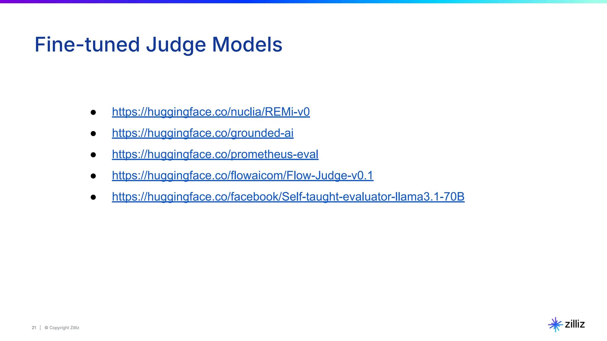 21 | © Copyright Zilliz
21
Fine-tuned Judge Models
● https://huggingface.co/nuclia/REMi-v0
● https://huggingface.co/grounded-ai
● https://huggingface.co/prometheus-eval
● https://huggingface.co/flowaicom/Flow-Judge-v0.1
● https://huggingface.co/facebook/Self-taught-evaluator-llama3.1-70B
 