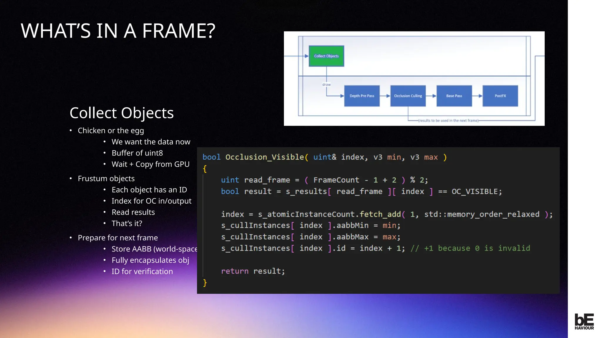 ©
2024
BEHAVIOUR
INTERACTIVE
INC.
CONFIDENTIAL.
DO
NOT
REDISTRIBUTE.
Collect Objects
• Chicken or the egg
• We want the data now
• Buffer of uint8
• Wait + Copy from GPU
• Frustum objects
• Each object has an ID
• Index for OC in/output
• Read results
• That’s it?
• Prepare for next frame
• Store AABB (world-space)
• Fully encapsulates obj
• ID for verification
Collect Objects
WHAT’S IN A FRAME?
 