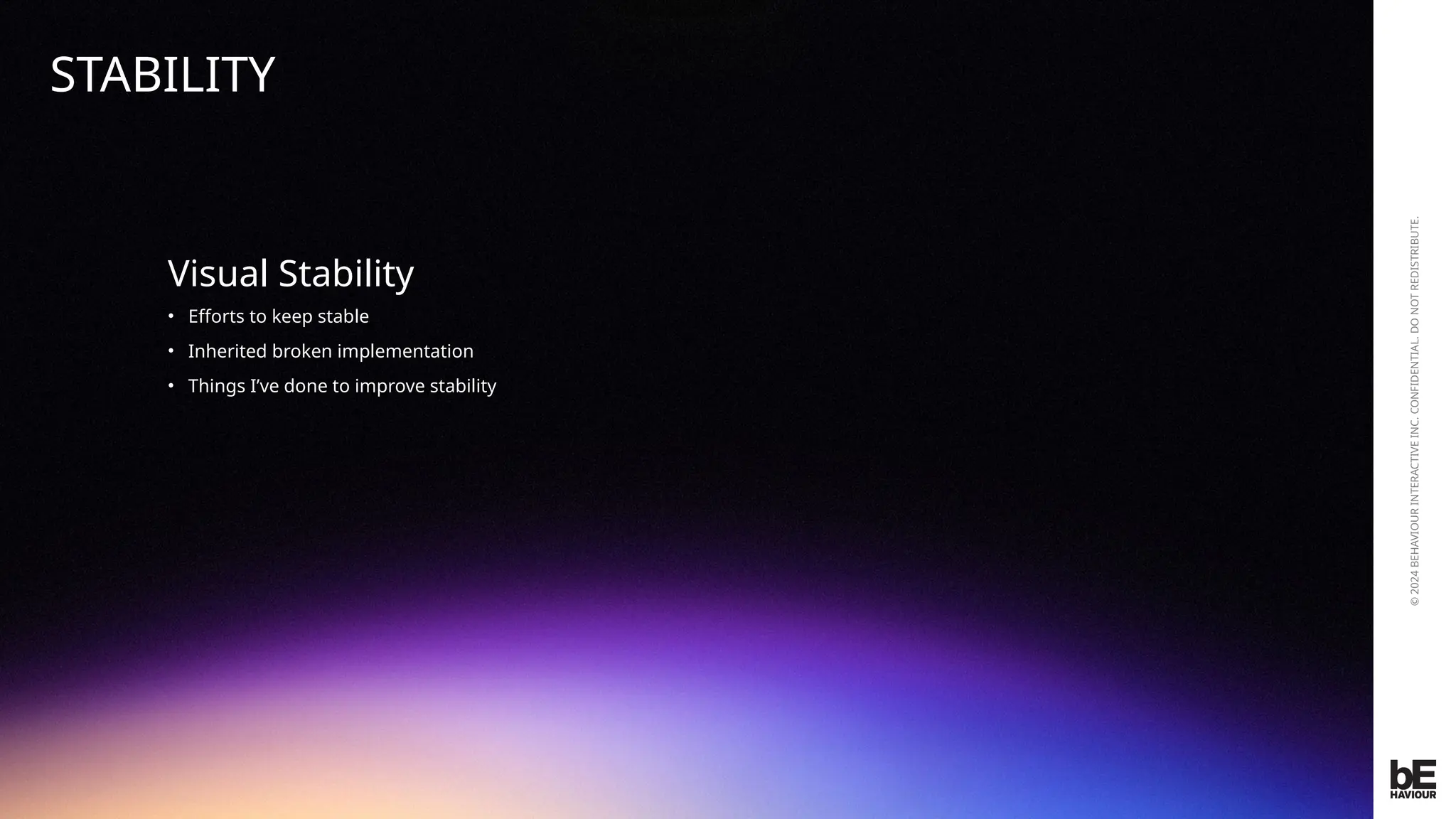 ©
2024
BEHAVIOUR
INTERACTIVE
INC.
CONFIDENTIAL.
DO
NOT
REDISTRIBUTE.
Visual Stability
• Efforts to keep stable
• Inherited broken implementation
• Things I’ve done to improve stability
STABILITY
 