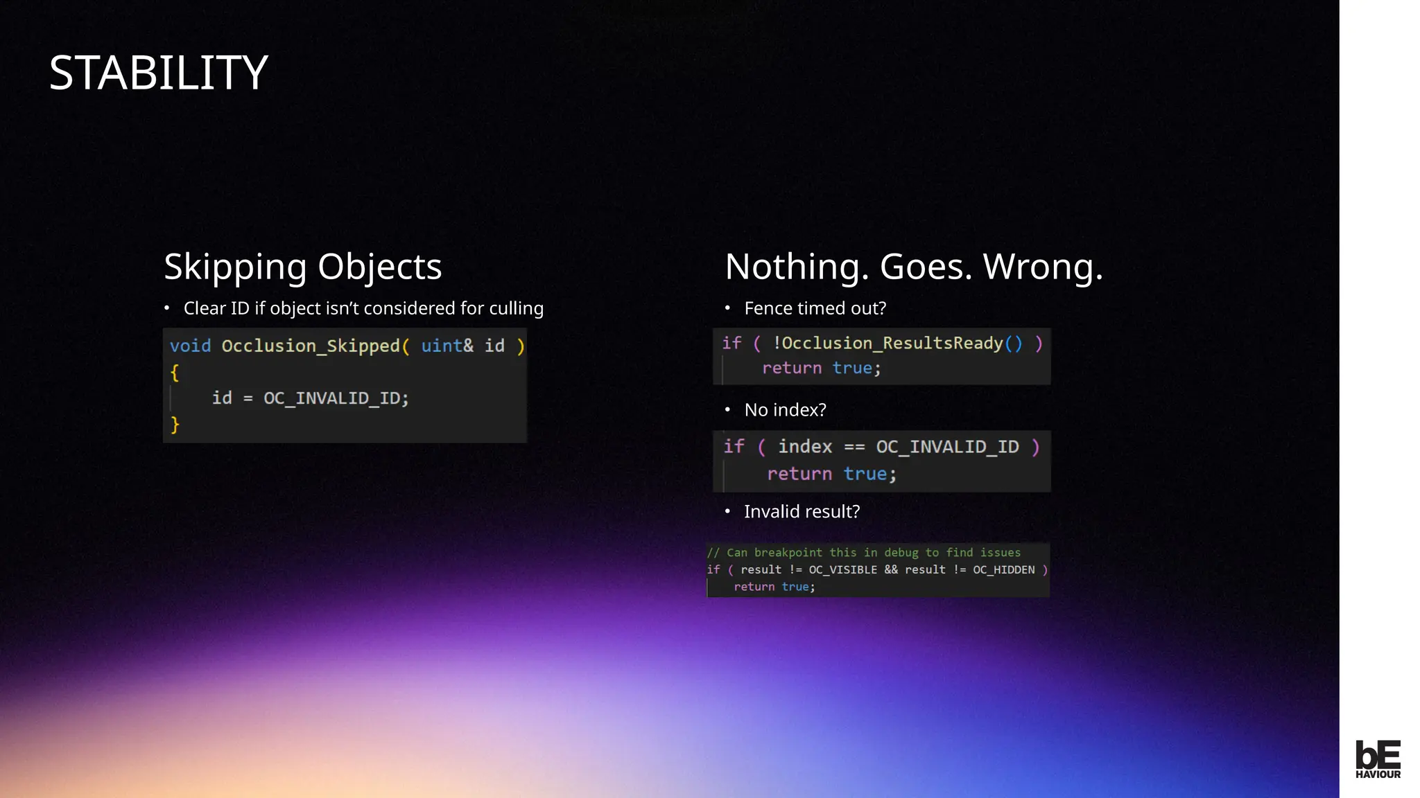 ©
2024
BEHAVIOUR
INTERACTIVE
INC.
CONFIDENTIAL.
DO
NOT
REDISTRIBUTE.
Skipping Objects
• Clear ID if object isn’t considered for culling
Nothing. Goes. Wrong.
• Fence timed out?
• No index?
• Invalid result?
STABILITY
 