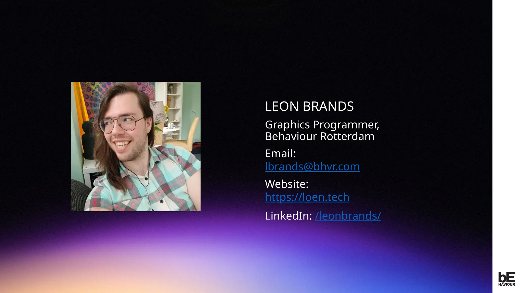 ©
2024
BEHAVIOUR
INTERACTIVE
INC.
CONFIDENTIAL.
DO
NOT
REDISTRIBUTE.
LEON BRANDS
Graphics Programmer,
Behaviour Rotterdam
Email:
lbrands@bhvr.com
Website:
https://loen.tech
LinkedIn: /leonbrands/
Insert
picture
here
 