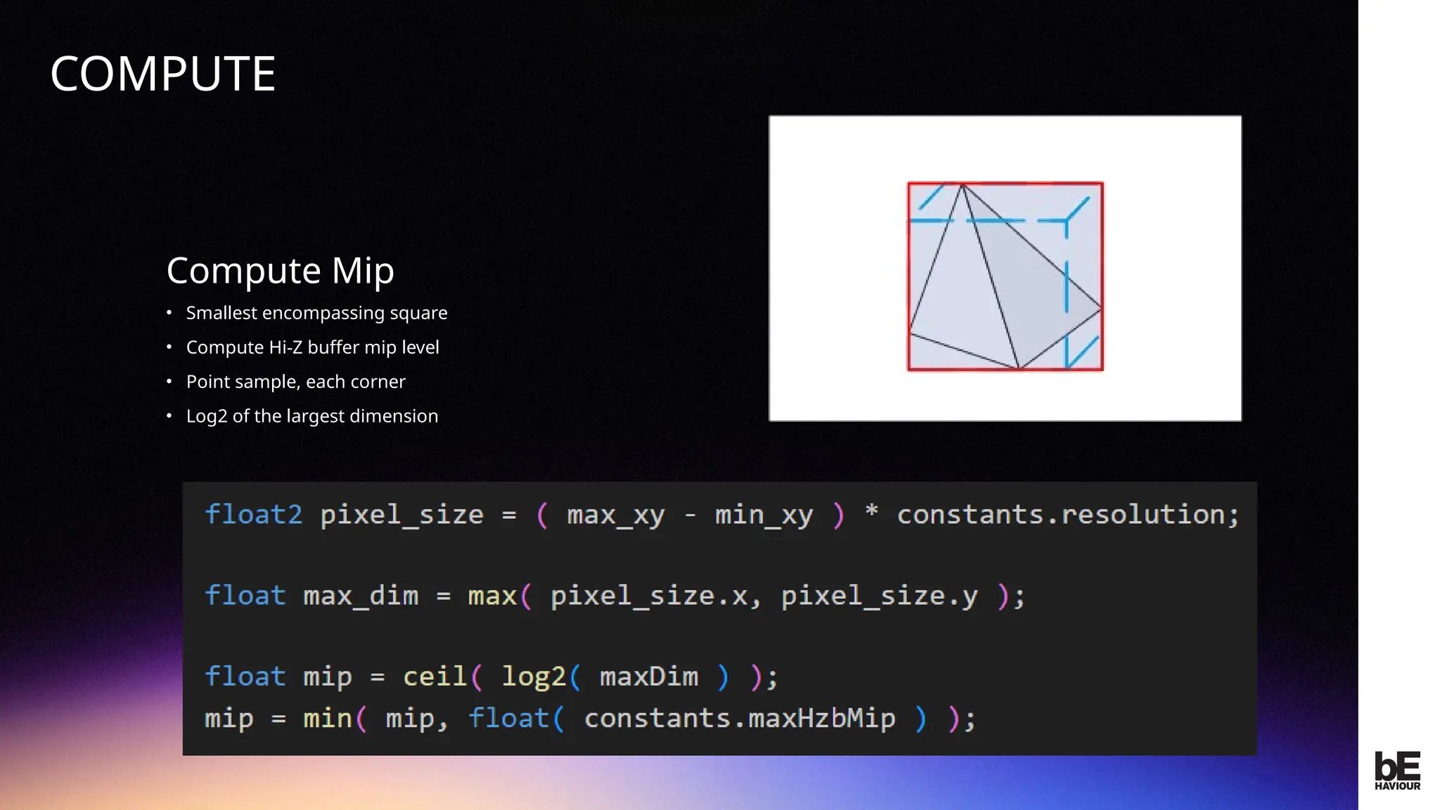 ©
2024
BEHAVIOUR
INTERACTIVE
INC.
CONFIDENTIAL.
DO
NOT
REDISTRIBUTE.
Compute Mip
• Smallest encompassing square
• Compute Hi-Z buffer mip level
• Point sample, each corner
• Log2 of the largest dimension
COMPUTE
 