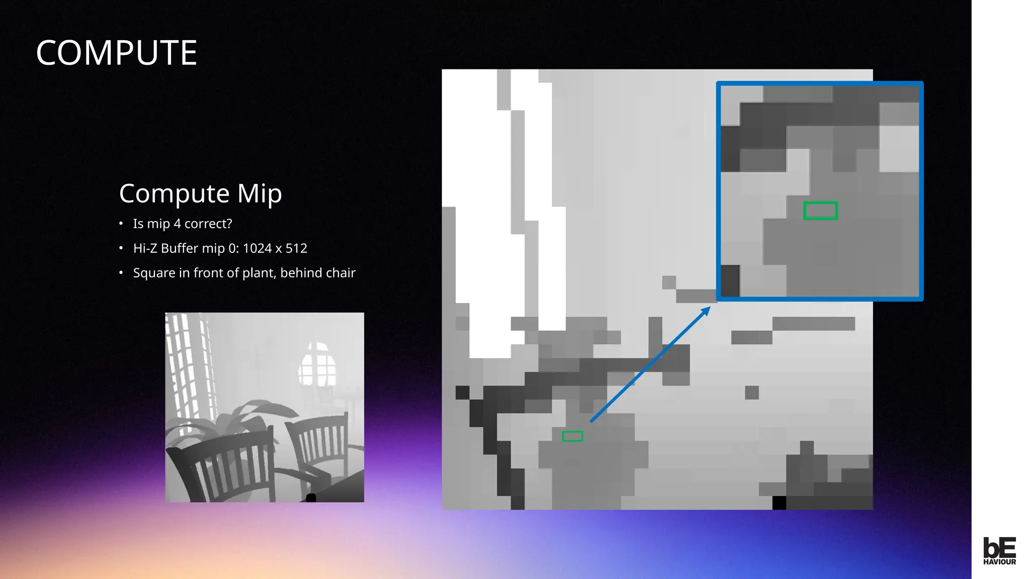 ©
2024
BEHAVIOUR
INTERACTIVE
INC.
CONFIDENTIAL.
DO
NOT
REDISTRIBUTE.
Compute Mip
• Is mip 4 correct?
• Hi-Z Buffer mip 0: 1024 x 512
• Square in front of plant, behind chair
COMPUTE
 