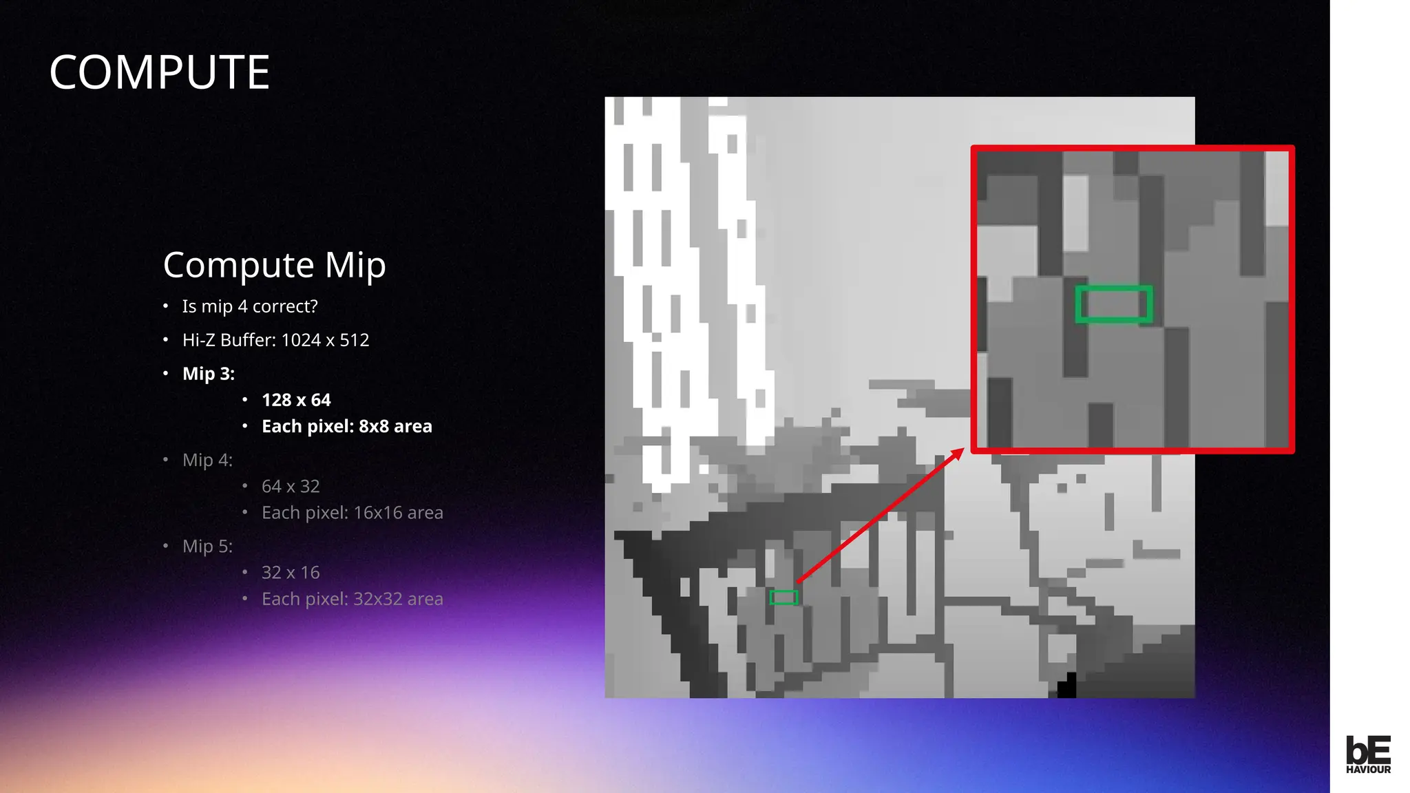 ©
2024
BEHAVIOUR
INTERACTIVE
INC.
CONFIDENTIAL.
DO
NOT
REDISTRIBUTE.
Compute Mip
• Is mip 4 correct?
• Hi-Z Buffer: 1024 x 512
• Mip 3:
• 128 x 64
• Each pixel: 8x8 area
• Mip 4:
• 64 x 32
• Each pixel: 16x16 area
• Mip 5:
• 32 x 16
• Each pixel: 32x32 area
COMPUTE
 