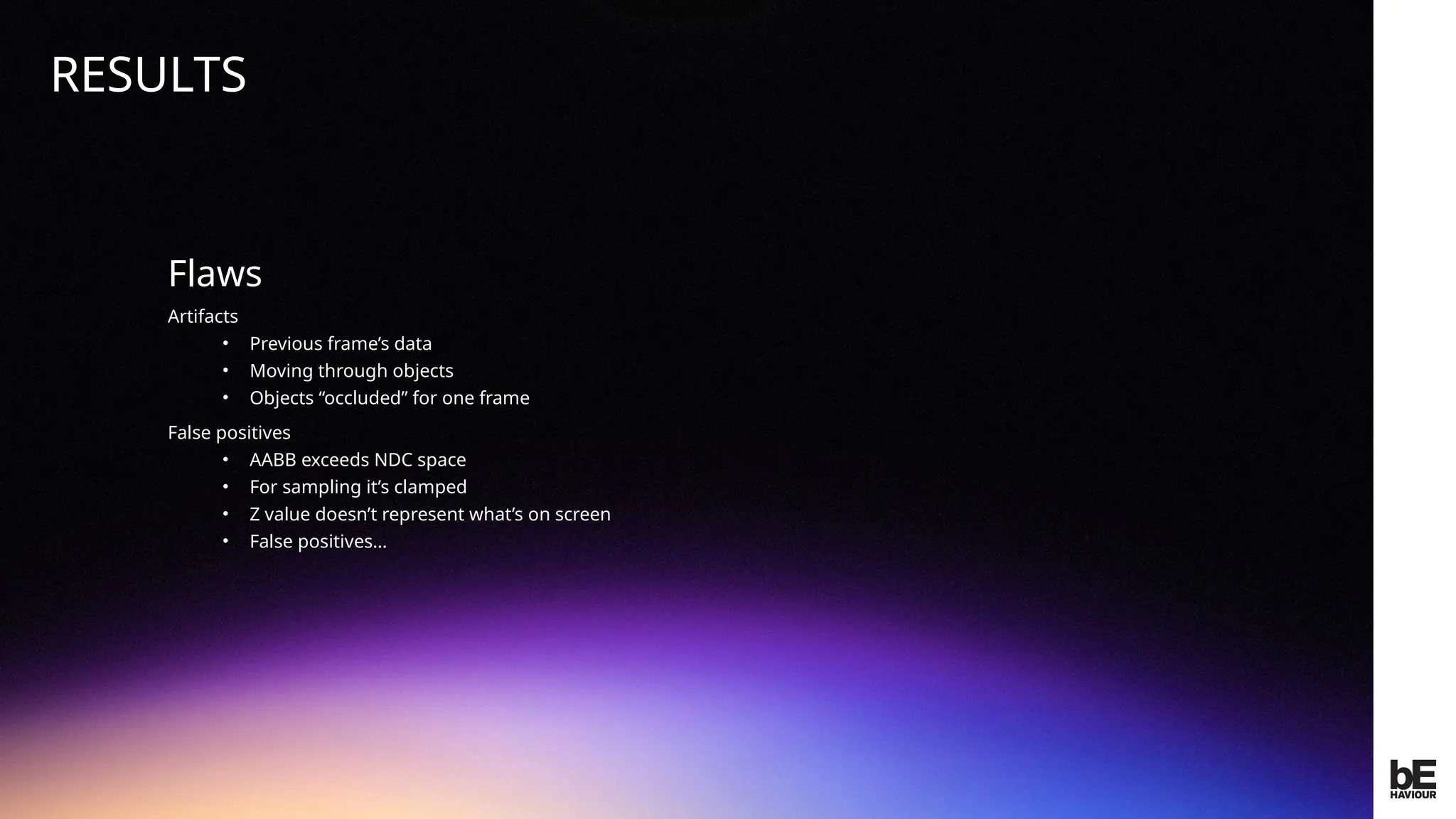 ©
2024
BEHAVIOUR
INTERACTIVE
INC.
CONFIDENTIAL.
DO
NOT
REDISTRIBUTE.
Flaws
Artifacts
• Previous frame’s data
• Moving through objects
• Objects “occluded” for one frame
False positives
• AABB exceeds NDC space
• For sampling it’s clamped
• Z value doesn’t represent what’s on screen
• False positives…
RESULTS
 
