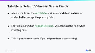 10 | © Copyright 8/16/23 Zilliz
10 | © Copyright 8/16/23 Zilliz
Nullable & Default Values in Scalar Fields
● Allows you to set the nullable attribute and default values for
scalar fields, except the primary field.
● For fields marked as nullable=True, you can skip the field when
inserting data
● This is particularly useful if you migrate from another DB ;)
 
