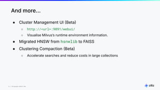 12 | © Copyright 8/16/23 Zilliz
12 | © Copyright 8/16/23 Zilliz
● Cluster Management UI Beta
○ http://<url>:9091/webui/
○ Visualise Milvusʼs runtime environment information.
● Migrated HNSW from hsnwlib to FAISS
● Clustering Compaction Beta
○ Accelerate searches and reduce costs in large collections
And more…
 
