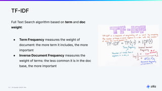 19 | © Copyright 8/16/23 Zilliz
19 | © Copyright 8/16/23 Zilliz
TFIDF
Full Text Search algorithm based on term and doc
weight:
● Term Frequency measures the weight of
document: the more term it includes, the more
important
● Inverse Document Frequency measures the
weight of terms: the less common it is in the doc
base, the more important
 