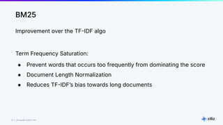 20 | © Copyright 8/16/23 Zilliz
20 | © Copyright 8/16/23 Zilliz
BM25
Improvement over the TFIDF algo
Term Frequency Saturation:
● Prevent words that occurs too frequently from dominating the score
● Document Length Normalization
● Reduces TFIDFʼs bias towards long documents
 
