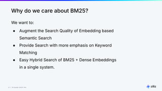 22 | © Copyright 8/16/23 Zilliz
22 | © Copyright 8/16/23 Zilliz
Why do we care about BM25?
We want to:
● Augment the Search Quality of Embedding based
Semantic Search
● Provide Search with more emphasis on Keyword
Matching
● Easy Hybrid Search of BM25  Dense Embeddings
in a single system.
 