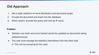 27 | © Copyright 8/16/23 Zilliz
27 | © Copyright 8/16/23 Zilliz
Old Approach
1. Get a static statistics of word distribution and document length
2. Encode the document and insert into the database
3. When search, encode the query and rank by IP score.
Problem:
● Statistics are static and once trained cannot be updated as documents being
added/removed.
● The user must manage the statistics themselves from the client side.
⇒ This can be annoying for the user!
 