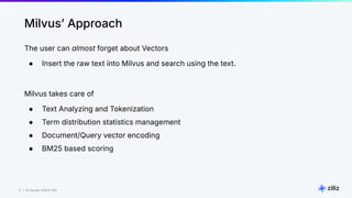 31 | © Copyright 8/16/23 Zilliz
31 | © Copyright 8/16/23 Zilliz
Milvusʼ Approach
The user can almost forget about Vectors
● Insert the raw text into Milvus and search using the text.
Milvus takes care of
● Text Analyzing and Tokenization
● Term distribution statistics management
● Document/Query vector encoding
● BM25 based scoring
 