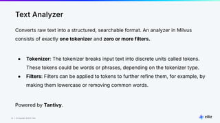 33 | © Copyright 8/16/23 Zilliz
33 | © Copyright 8/16/23 Zilliz
Converts raw text into a structured, searchable format. An analyzer in Milvus
consists of exactly one tokenizer and zero or more filters.
● Tokenizer: The tokenizer breaks input text into discrete units called tokens.
These tokens could be words or phrases, depending on the tokenizer type.
● Filters: Filters can be applied to tokens to further refine them, for example, by
making them lowercase or removing common words.
Powered by Tantivy.
Text Analyzer
 