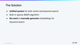 38 | © Copyright 8/16/23 Zilliz
38 | © Copyright 8/16/23 Zilliz
The Solution
● Unified system for both vector and keyword search
● Built-in sparse-BM25 algorithm
● No need to manually generate embeddings for
keyword search
 