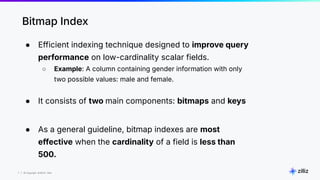 7 | © Copyright 8/16/23 Zilliz
7 | © Copyright 8/16/23 Zilliz
Bitmap Index
● Efficient indexing technique designed to improve query
performance on low-cardinality scalar fields.
○ Example: A column containing gender information with only
two possible values: male and female.
● It consists of two main components: bitmaps and keys
● As a general guideline, bitmap indexes are most
effective when the cardinality of a field is less than
500.
 
