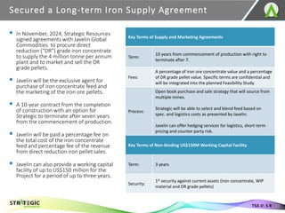 ▪ In November, 2024, Strategic Resources
signed agreements with Javelin Global
Commodities to procure direct
reduction (“DR”) grade iron concentrate
to supply the 4 million tonne per annum
plant and to market and sell the DR
grade pellets.
▪ Javelin will be the exclusive agent for
purchase of iron concentrate feed and
the marketing of the iron ore pellets.
▪ A 10-year contract from the completion
of construction with an option for
Strategic to terminate after seven years
from the commencement of production.
▪ Javelin will be paid a percentage fee on
the total cost of the iron concentrate
feed and percentage fee of the revenue
from direct reduction iron pellet sales.
▪ Javelin can also provide a working capital
facility of up to US$150 million for the
Project for a period of up to three years.
Secured a Long-term Iron Supply Agreement
11
TSX.V: S R
Key Terms of Supply and Marketing Agreements
Term:
10 years from commencement of production with right to
terminate after 7.
Fees:
A percentage of iron ore concentrate value and a percentage
of DR grade pellet value. Specific terms are confidential and
will be integrated into the planned Feasibility Study.
Process:
Open book purchase and sale strategy that will source from
multiple mines.
Strategic will be able to select and blend feed based on
spec. and logistics costs as presented by Javelin.
Javelin can offer hedging services for logistics, short-term
pricing and counter party risk.
Key Terms of Non-binding US$150M Working Capital Facility
Term: 3 years
Security:
1st security against current assets (iron concentrate, WIP
material and DR grade pellets)
 
