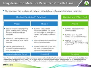 ▪ The company has multiple, already permitted phases of growth for future expansion
Long-term Iron Metallics Permitted Growth Plans
17
TSX.V: S R
Merchant Plant Using 3rd Party Feed
Phase 1 Phase 2
▪ Secure direct reduction (“DR”)
grade off-take from a trading
house or iron concentrate
producer
▪ Construct a 4 million tonne per
year iron pelletizer from Metso
Outotec
▪ Sell DR grade pellets at a
substantial premium to iron
concentrate prices
▪ Build the Tenova direct
reduction unit that can either
use natural gas or hydrogen to
convert iron pellets to metallic
iron
▪ Produce DRI product and it may
be briquetted into HBI
▪ Move substantially up the iron
ore value chain and capture
substantially more margin
BlackRock and 3rd Party Feed
Phase 3
▪ Build the BlackRock mine in
central Quebec
▪ Build the open slag bath
furnace and converter furnace
▪ Add high-purity pig iron,
titanium slag and vanadium slag
as products
Note: Phase 1 as described above is an independent economic scenario from the BlackRock National Instrument 43-101 Feasibility Study (“FS”), which
was effective on November 18, 2022. Phase 1 will not exploit any of the company’s mineral reserves. It is possible that the full BlackRock Project as
was described in the FS could benefit from Phase 1 and Phase 2 infrastructure in the future, but the potential benefits are unknown at this time.
Permitted
Amending Existing Permit Permitted
 