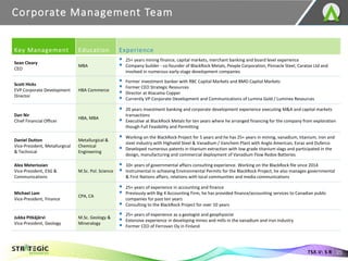 Corporate Management Team
25
TSX.V: S R
Key Management Education Experience
Sean Cleary
CEO
MBA
▪ 25+ years mining finance, capital markets, merchant banking and board level experience
▪ Company builder - co-founder of BlackRock Metals, People Corporation, Pinnacle Steel, Caratax Ltd and
involved in numerous early-stage development companies
Scott Hicks
EVP Corporate Development
Director
HBA Commerce
▪ Former investment banker with RBC Capital Markets and BMO Capital Markets
▪ Former CEO Strategic Resources
▪ Director at Atacama Copper
▪ Currently VP Corporate Development and Communications of Lumina Gold / Luminex Resources
Dan Nir
Chief Financial Officer
HBA, MBA
▪ 20 years investment banking and corporate development experience executing M&A and capital markets
transactions
▪ Executive at BlackRock Metals for ten years where he arranged financing for the company from exploration
though Full Feasibility and Permitting
Daniel Dutton
Vice-President, Metallurgical
& Technical
Metallurgical &
Chemical
Engineering
▪ Working on the BlackRock Project for 5 years and he has 25+ years in mining, vanadium, titanium, iron and
steel industry with Highveld Steel & Vanadium / Vanchem Plant with Anglo American, Evraz and Duferco
▪ Developed numerous patents in titanium extraction with low grade titanium slags and participated in the
design, manufacturing and commercial deployment of Vanadium Flow Redox Batteries
Alex Meterissian
Vice-President, ESG &
Communications
M.Sc. Pol. Science
▪ 10+ years of governmental affairs consulting experience. Working on the BlackRock file since 2014
▪ Instrumental in achieving Environmental Permits for the BlackRock Project, he also manages governmental
& First Nations affairs, relations with local communities and media communications
Michael Lam
Vice-President, Finance
CPA, CA
▪ 25+ years of experience in accounting and finance
▪ Previously with Big 4 Accounting Firm, he has provided finance/accounting services to Canadian public
companies for past ten years
▪ Consulting to the BlackRock Project for over 10 years
Jukka Pitkäjärvi
Vice-President, Geology
M.Sc. Geology &
Mineralogy
▪ 25+ years of experience as a geologist and geophysicist
▪ Extensive experience in developing mines and mills in the vanadium and iron industry
▪ Former CEO of Ferrovan Oy in Finland
 