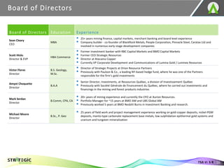 Board of Directors
26
TSX.V: S R
Board of Directors Education Experience
Sean Cleary
CEO
MBA
▪ 25+ years mining finance, capital markets, merchant banking and board level experience
▪ Company builder - co-founder of BlackRock Metals, People Corporation, Pinnacle Steel, Caratax Ltd and
involved in numerous early-stage development companies
Scott Hicks
Director & EVP
HBA Commerce
▪ Former investment banker with RBC Capital Markets and BMO Capital Markets
▪ Former CEO Strategic Resources
▪ Director at Atacama Copper
▪ Currently VP Corporate Development and Communications of Lumina Gold / Luminex Resources
Victor Flores
Director
B.S. Geology,
M.Sc.
▪ Director of Strategic Projects at Orion Resource Partners
▪ Previously with Paulson & Co., a leading NY-based hedge fund, where he was one of the Partners
responsible for the firm’s gold investments
Amyot Choquette
Director
B.A.A
▪ Senior Director, Investments, at Ressources Québec, a division of Investissement Québec
▪ Previously with Société Générale de Financement du Québec, where he carried out investments and
financings in the mining and forest products industries
Mark Serdan
Director
B.Comm, CPA, CA
▪ 20+ years of mining experience and currently the CFO at Aurion Resources.
▪ Portfolio Manager for ~15 years at BMO AM and UBS Global AM
▪ Previously worked 5 years at BMO Nesbitt Burns in Investment Banking and research.
Michael Moore
Director
B.Sc., P. Geo
▪ 25 years of field work and project management experience working on gold-copper deposits, nickel-PGM
deposits, manto-type carbonate replacement base metals, low sulphidation epithermal gold systems and
uranium and tungsten mineralization
 