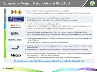 Exceptional Project Stakeholders at BlackRock
29
TSX.V: S R
▪ Agreement with First Nations provides support and social acceptability
▪ The Cree Nation are experienced partners, commercially advanced and a well-funded First Nations group
▪ 20-year government program to develop the mining resource in Québec
▪ BlackRock’s project is one of a very few that meet all criteria for government support
▪ Federally owned, deep water port at Saguenay, Québec
▪ Long term lease for Metallurgical Plant and Agreement to use the port for storage and shipping year round
▪ Connected to rail, power and natural gas (Potential Hydrogen Hub in Quebec)
▪ Independent Canadian consulting engineering firm with extensive experience in Québec and abroad
▪ BBA 43-101 feasibility study for mine, concentrator and metallurgical plant (along with Tetra Tech and WSP)
▪ Global fully integrated provider of consulting and engineering services with strong local presence in the
Province of Québec
▪ Will work with BBA on the balance of metallurgical plant engineering
▪ Worldwide supplier of advanced technologies, products and engineering services for the metals, mining and
minerals industries
▪ Worked with BBA on feasibility study on transformation / processing of vanadium titanium magnetite
▪ Metso Outotec's traveling grate pelletizing plant is the industry's leading induration technology for iron ore
pellet production for a wide range of plant capacities.
▪ Delivered >65 plants, responsible for two thirds of the world’s installed pelletizing capacity.
Canada Port Authorities
Local
Logistics
Engineering
Negotiations on potential offtake agreements with an established global trader
 
