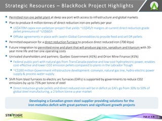 ▪ Permitted iron ore pellet plant at deep sea port with access to infrastructure and global markets
▪ Plan to produce 4 million tonnes of direct reduction iron ore pellets per year
▪ US$470M capex iron pelletizer project that yields ~US$45/t margins at current direct reduction grade
pellet premiums of ~US$60/t
▪ Offtake agreements in place with Javelin Global Commodities to provide feed and sell DR pellets
▪ Permitted expansion for a direct reduction furnace to produce direct reduced iron (700 ktpa)
▪ Future integration to permitted mine and plant that will produce pig iron, vanadium and titanium with 39-
year mine life and tier one operating costs
▪ Unrivaled shareholders and partners: Quebec Government (41%) and Orion Mine Finance (41%)
▪ Federal public port with natural gas from TransCanada pipeline and low-cost hydroelectric power, enables
cost-effective and lower CO2 emission pellets compared to plants in the Labrador Trough
▪ ~C$200 million Government infrastructure development: conveyor, natural gas line, hydro-electric power
supply & process water supply
▪ Shift from blast furnaces to electric arc furnaces (EAFs) is supported by governments to reduce CO2
emissions by up to 75% per tonne of steel
▪ Direct reduction grade pellets and direct reduced iron will be in deficit as EAFs go from 30% to 50% of
global steel manufacturing, a 2 billion tonne a year market
Strategic Resources – BlackRock Project Highlights
3
TSX.V: S R
Developing a Canadian green steel supplier providing solutions for the
iron metallics deficit with great partners and significant growth projects
 