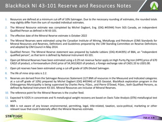 BlackRock NI 43-101 Reserve and Resources Notes
31
TSX.V: S R
1. Resources are defined at a minimum cut-off of 10% Satmagan. Due to the necessary rounding of estimates, the rounded totals
may slightly differ from the sum of rounded individual estimates.
2. The Mineral Resource estimate was completed by Michel Dagbert, Eng. (OIQ #45944) from SGS Canada, an independent
Qualified Person as defined in NI 43-101.
3. The effective date of the Mineral Reserve estimate is October 2022
4. The Mineral Reserves were estimated using the Canadian Institute of Mining, Metallurgy and Petroleum (CIM) Standards for
Mineral Resources and Reserves, Definitions and Guidelines prepared by the CIM Standing Committee on Reserve Definitions
and adopted by CIM Council in May 2014.
5. Qualified Person: The Mineral Reserve statement was prepared by Isabelle Leblanc (OIQ #144395) of BBA, an “independent
qualified person”, as that term is defined by National Instrument 43-101.
6. Open pit Mineral Reserves have been estimated using a 0.29 net revenue factor apply on High Purity Pig Iron (HPPI) price of 670
CAD/t of product, a Ferrovanadium (FeV) price of 54,341CAD/t of product, a foreign exchange rate of CAD1.33 to USD1.00.
7. Open pit reserves have been estimated using a cut-off grade of 10% Diluted Satmagan.
8. The life of mine strip ratio is 2.2.
9. Reserves are derived from the Satmagan Resources Statement (127.8Mt of resources in the Measured and Indicated categories
at a cut-off grade of 10%) prepared by Michel Dagbert (OIQ #45944) of SGS Geostat. BlackRock exploration program in the
Chibougamau Municipality is being supervised by Charles Perry, P.Geo., and Pierre O'Dowd, P.Geo., both Qualified Persons, as
defined by National Instrument 43-101. Mineral Resources are inclusive of Mineral Reserves.
10. The reference point for the Mineral Reserves is the crusher feed.
11. Expected % V2O5 in concentrate and % metallurgical weight recovery are based on Davis Tube Analysis (DTA) metallurgical test
work.
12. BBA is not aware of any known environmental, permitting, legal, title-related, taxation, socio-political, marketing or other
relevant issue that could materially affect the Mineral Reserves estimate.
 