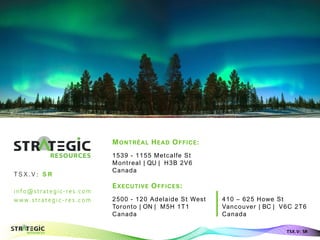 info@strategic-res.com
w w w. s t r at eg i c- r es . c om
Aurora Borealis - Finland
TSX.V: SR
MONTRÉAL HEAD OFFICE:
1539 - 1155 Metcalfe St
Montreal | QU | H3B 2V6
Canada
EXECUTIVE OFFICES:
2500 - 120 Adelaide St West
Toronto | ON | M5H 1T1
Canada
T S X .V : S R
MONTRÉAL HEAD OFFICE:
1539 - 1155 Metcalfe St
Montreal | QU | H3B 2V6
Canada
EXECUTIVE OFFICES:
410 – 625 Howe St
Vancouver | BC | V6C 2T6
Canada
 
