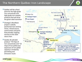 The Northern Québec Iron Landscape
6
TSX.V: S R
Cerrado’s Mount
Sorcier
Strategic’s BlackRock
Mine Site
Rio Tinto’s Carol Lake
Champion Iron’s Bloom Lake
& Kamistiatusset
Labrador City
Sept-Iles / Pointe Noire
Saguenay
Quebec City
Val D’Or
Deep Water Port
Deep Water Port
Quebec
New
Brunswick
Port Cartier
Rio Tinto’s IOC
Strategic’s
BlackRock
Metallurgical
Facility
Iron Project
Strategic Project
Major City
Rail Networks
Rio Tinto’s
Alcan Facility
▪ Québec will be a focal
point for the high-grade
iron concentrate and
high-grade iron metallic
products that will drive
the green steel transition
▪ Strategic’s BlackRock
project is ideally
positioned near existing
mines, infrastructure,
communities and ports
that provides ongoing
services to the steel
value chain
▪ Quebec & Labrador
produce ~70 mtpa of
iron concentrate and ~23
mtpa of iron pellets but
expansion of iron pellet
capacity is limited by
permitting and
emissions issues
Chibougamau
Existing Iron Concentrate / Pellet Production
• IOC – 23Mt iron con / 12.5Mt pellets
• ArcelorMittal – 26Mt iron con/10Mt pellets
• Champion – 15Mt iron con / zero pellets
• Tacora – ~4Mt iron con/ zero pellets
ArcelorMittal
Mining
 