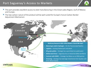 ▪ The port provides excellent access to steel manufacturing in the Great Lakes Region, Gulf of Mexico
and Europe.
▪ The low carbon nature of the product will be well suited for Europe’s future Carbon Border
Adjustment Mechanism
Port Saguenay’s Access to Markets
7
TSX.V: S R
McKinsey Research 2024: What Makes a Good HBI Hub?
• Natural gas and/or hydrogen – On the TransCanada Pipeline
• Logistics – Existing Federal port and wharf
• DR grade pellets – Strategic has a permitted iron pellet plant
• Skilled work force – Saguenay has an industrial skilled workforce
• Contract with OEM’s – Strategic has Metso as an OEM partner
• Financing – Strategic has had large investments from Quebec and
Orion Mine Finance
 