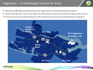 Saguenay – A Developed Industrial Area
8
TSX.V: S R
Port Saguenay –
Strategics' site
▪ Population 280,000+ producing aluminum, hydro electricity, forest & foundry products
▪ Close to Quebec City / 45-minute flight from Montreal to public airport/AirForce Base near our Port
▪ Local university with 6,500 students and 8 institutions with technical and professional programs
 